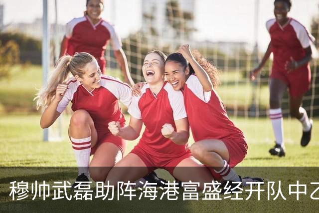 穆帅武磊助阵海港富盛经开队中乙联赛出征仪式